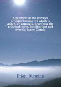 A gazetteer of the Province of Upper Canada : to which is added, an appendix, describing the principal towns, fortifications and rivers in Lower Canada