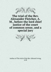 The trial of the Rev. Alexander Fletcher, A.M., before the lord chief justice of the court of common sense, and a special jury