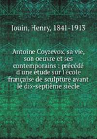 Antoine Coyzevox, sa vie, son oeuvre et ses contemporains : prcd d`une tude sur l`cole franaise de sculpture avant le dix-septime sicle