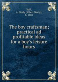 The boy craftsman; practical ad profitable ideas for a boy`s leisure hours