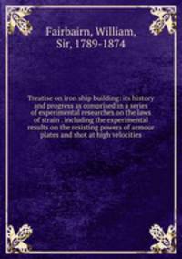 Treatise on iron ship building: its history and progress as comprised in a series of experimental researches on the laws of strain . including the experimental results on the resisting powers of armour plates and shot at high velocities