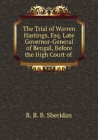 The Trial of Warren Hastings, Esq. Late Governor-General of Bengal, Before the High Court of .