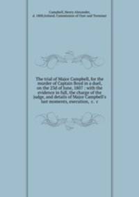 The trial of Major Campbell, for the murder of Captain Boyd in a duel, on the 23d of June, 1807 : with the evidence in full, the charge of the judge, and details of Major Campbell`s last moments, execution, &c. &c