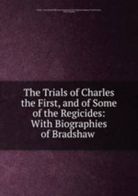 The Trials of Charles the First, and of Some of the Regicides: With Biographies of Bradshaw .