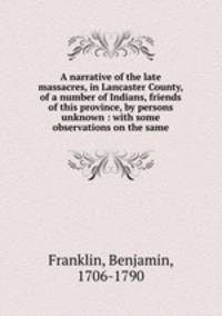A narrative of the late massacres, in Lancaster County, of a number of Indians, friends of this province, by persons unknown : with some observations on the same