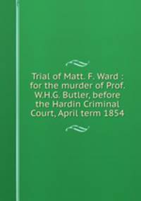 Trial of Matt. F. Ward : for the murder of Prof. W.H.G. Butler, before the Hardin Criminal Court, April term 1854