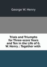 Trials and Triumphs for Three-score Years and Ten in the Life of G.W. Henry .: Together with .