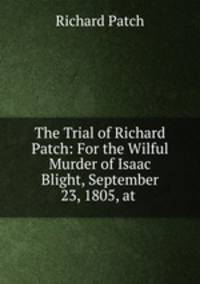 The Trial of Richard Patch: For the Wilful Murder of Isaac Blight, September 23, 1805, at .