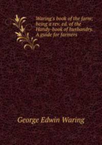 Waring`s book of the farm; being a rev. ed. of the Handy-book of husbandry. A guide for farmers