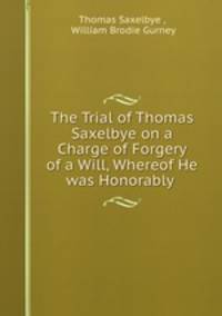 The Trial of Thomas Saxelbye on a Charge of Forgery of a Will, Whereof He was Honorably .