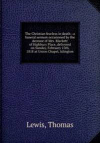 The Christian fearless in death : a funeral sermon occasioned by the decease of Mrs. Blackett of Highbury Place, delivered on Sunday, February 15th, 1818 at Union Chapel, Islington