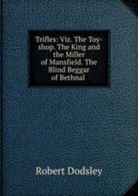 Trifles: Viz. The Toy-shop. The King and the Miller of Mansfield. The Blind Beggar of Bethnal .