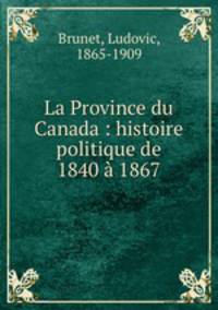 La Province du Canada : histoire politique de 1840 1867