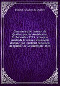 Centenaire de l`assaut de Qubec par les Amricains, 31 dcembre 1775 : compte-rendu de la sance solennelle donne par l`Institut canadien de Qubec, le 30 dcembre 1875