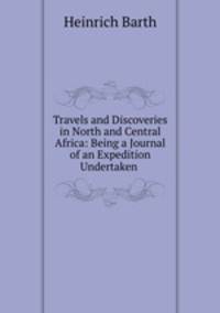 Travels and Discoveries in North and Central Africa: Being a Journal of an Expedition Undertaken .
