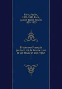 tudes sur Franois premier, roi de France : sur la vie prive et son rgne. 1