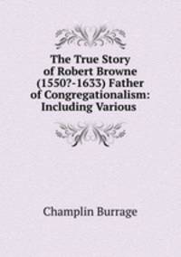The True Story of Robert Browne (1550?-1633) Father of Congregationalism: Including Various .
