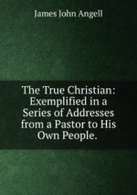 The True Christian: Exemplified in a Series of Addresses from a Pastor to His Own People. .