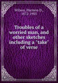Troubles of a worried man, and other sketches including a "take" of verse