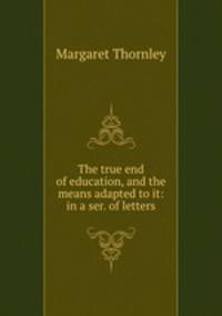 The true end of education, and the means adapted to it: in a ser. of letters