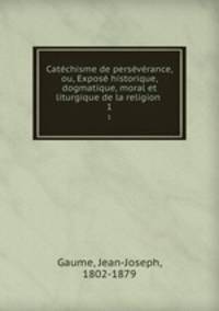Catchisme de persvrance, ou, Expos historique, dogmatique, moral et liturgique de la religion .. 1