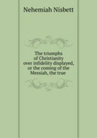 The triumphs of Christianity over infidelity displayed, or the coming of the Messiah, the true .