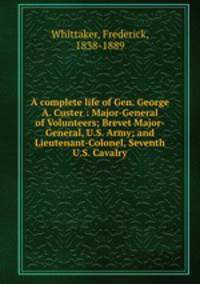 A complete life of Gen. George A. Custer : Major-General of Volunteers; Brevet Major-General, U.S. Army; and Lieutenant-Colonel, Seventh U.S. Cavalry