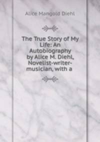 The True Story of My Life: An Autobiography by Alice M. Diehl, Novelist-writer-musician, with a .