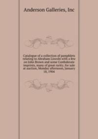 Catalogue of a collection of pamphlets relating to Abraham Lincoln with a few on John Brown and some Confederate imprints, many of great rarity; for sale at auction, Monday afternoon, January 18, 1904