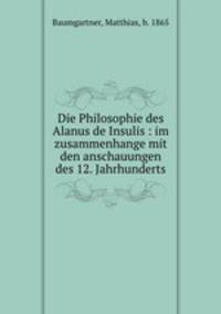 Die Philosophie des Alanus de Insulis : im zusammenhange mit den anschauungen des 12. Jahrhunderts