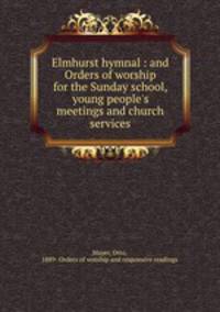 Elmhurst hymnal : and Orders of worship for the Sunday school, young people`s meetings and church services