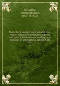 McGuffey`s newly revised eclectic first- reader, containing selections in prose and poetry, with rules for reading; and exercises in articulation, defining, etc. v.1