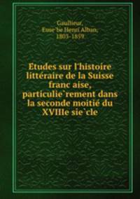 Etudes sur l`histoire litteraire de la Suisse francaise, particulierement dans la seconde moitie du XVIIIe siecle
