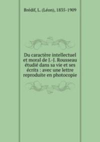 Du caractre intellectuel et moral de J.-J. Rousseau tudi dans sa vie et ses crits : avec une lettre reproduite en photocopie