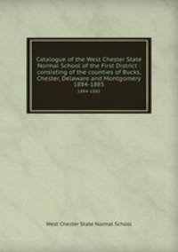 Catalogue of the West Chester State Normal School of the First District : consisting of the counties of Bucks, Chester, Delaware and Montgomery.. 1884-1885