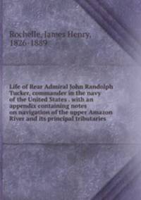 Life of Rear Admiral John Randolph Tucker, commander in the navy of the United States . with an appendix containing notes on navigation of the upper Amazon River and its principal tributaries