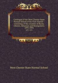 Catalogue of the West Chester State Normal School of the First District : consisting of the counties of Bucks, Chester, Delaware and Montgomery.. 1893-1894