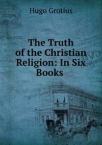 The Truth of the Christian Religion: In Six Books .