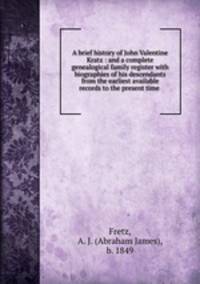 A brief history of John Valentine Kratz : and a complete genealogical family register with biographies of his descendants from the earliest available records to the present time .