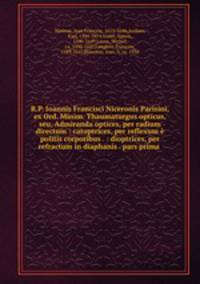 R.P. Ioannis Francisci Niceronis Parisini, ex Ord. Minim. Thaumaturgus opticus, seu, Admiranda optices, per radium directum : catoptrices, per reflexum politis corporibus . : dioptrices, per refractum in diaphanis . pars prima