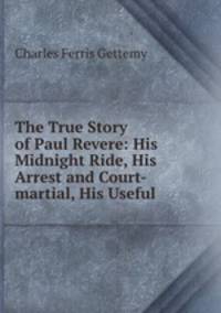 The True Story of Paul Revere: His Midnight Ride, His Arrest and Court-martial, His Useful .
