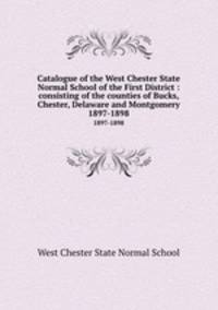 Catalogue of the West Chester State Normal School of the First District : consisting of the counties of Bucks, Chester, Delaware and Montgomery.. 1897-1898