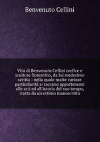Vita di Benvenuto Cellini orefice e scultore fiorentino, da lui medesimo scritta : nella quale molte curiose particolarit si toccano appartenenti alle arti ed all`istoria del suo tempo, tratta da un`ottimo manoscritto