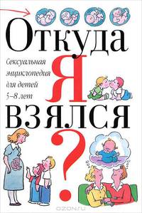 Откуда я взялся? Сексуальная энциклопедия для детей 5-8 лет