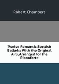 Twelve Romantic Scottish Ballads: With the Original Airs, Arranged for the Pianoforte