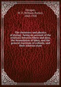 The chemistry and physics of dyeing : being an account of the relations between fibres and dyes, the formulation of lakes, and the general reactions of colloids, and their solution state