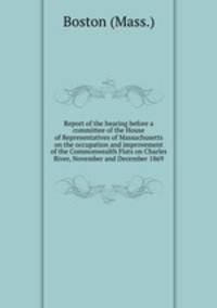 Report of the hearing before a committee of the House of Representatives of Massachusetts on the occupation and improvement of the Commonwealth Flats on Charles River, November and December 1869