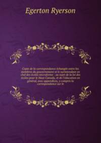 Copie de la correspondance change entre les membres du gouvernement et le surintendant en chef des coles microforme : au sujet de la loi des coles pour le Haut Canada, et de l`ducation en gnral, avec appendices, y compris la correspondance sur le