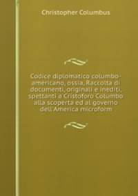 Codice diplomatico columbo-americano, ossia, Raccolta di documenti, originali e inediti, spettanti a Cristoforo Columbo alla scoperta ed al governo dell`America microform