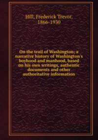 On the trail of Washington; a narrative history of Washington`s boyhood and manhood, based on his own writings, authentic documents and other authoritative information